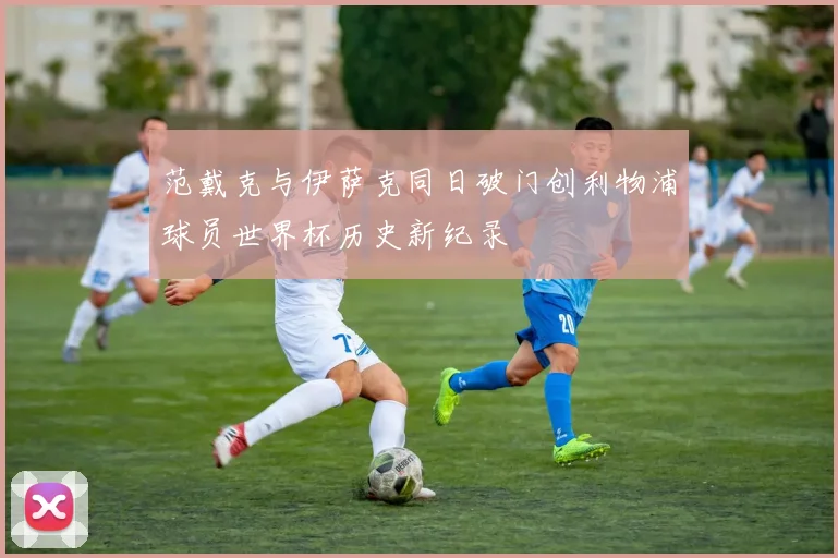 范戴克与伊萨克同日破门创利物浦球员世界杯历史新纪录