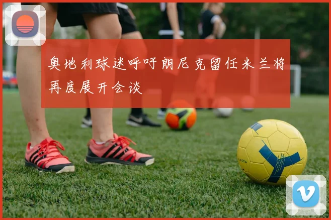 奥地利球迷呼吁朗尼克留任米兰将再度展开会谈