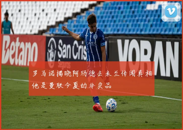 罗马诺揭晓阿玛德去米兰传闻真相他是曼联今夏的非卖品