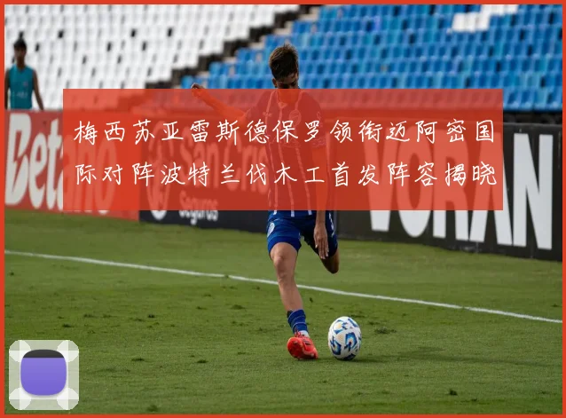 梅西苏亚雷斯德保罗领衔迈阿密国际对阵波特兰伐木工首发阵容揭晓