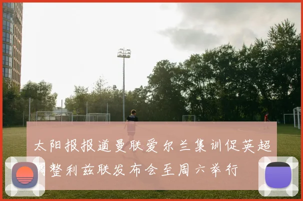 太阳报报道曼联爱尔兰集训促英超调整利兹联发布会至周六举行
