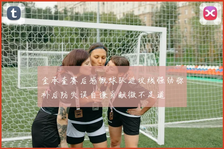金承奎赛后感慨球队进攻线强劲弥补后防失误自谦贡献微不足道