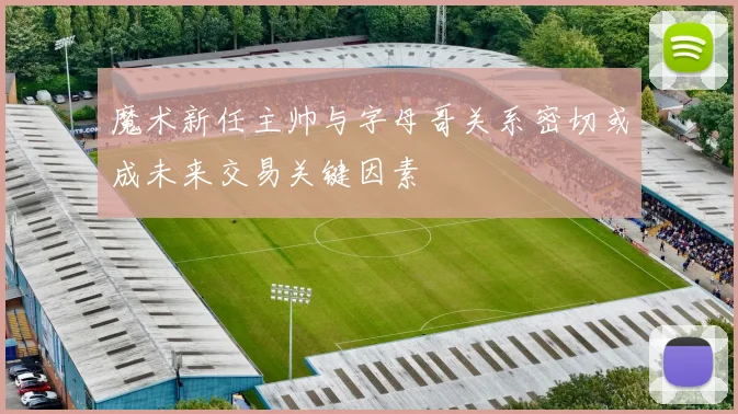 魔术新任主帅与字母哥关系密切或成未来交易关键因素