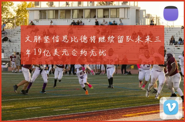 文胖坚信恩比德将继续留队未来三年19亿美元合约无忧