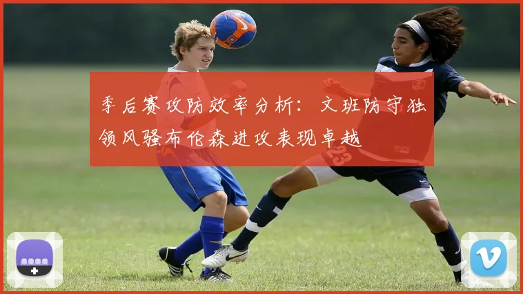季后赛攻防效率分析：文班防守独领风骚布伦森进攻表现卓越