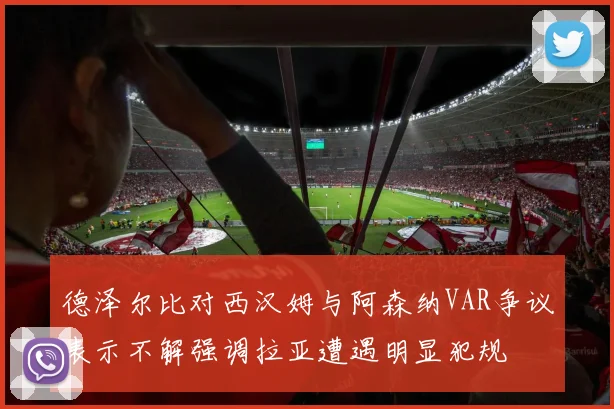 德泽尔比对西汉姆与阿森纳VAR争议表示不解强调拉亚遭遇明显犯规