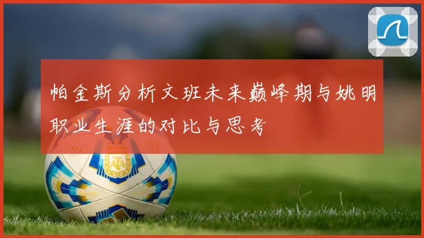 帕金斯分析文班未来巅峰期与姚明职业生涯的对比与思考