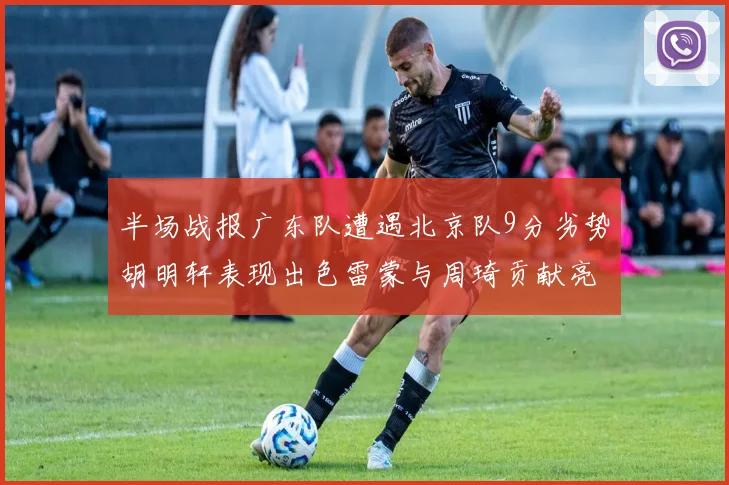 半场战报广东队遭遇北京队9分劣势胡明轩表现出色雷蒙与周琦贡献亮眼数据
