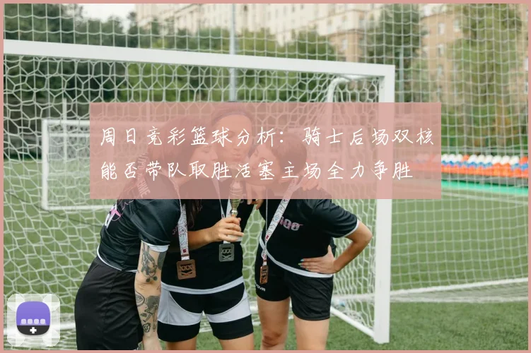 周日竞彩篮球分析：骑士后场双核能否带队取胜活塞主场全力争胜