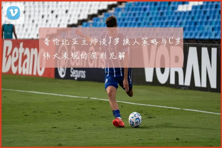 哥伦比亚主帅谈J罗换人策略与C罗伟大表现的深刻见解